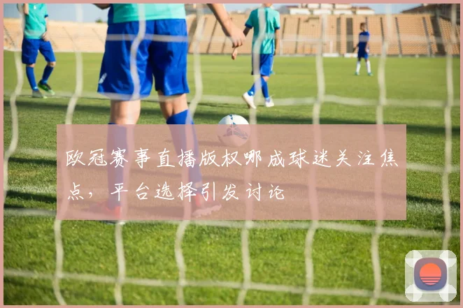 欧冠赛事直播版权哪成球迷关注焦点，平台选择引发讨论