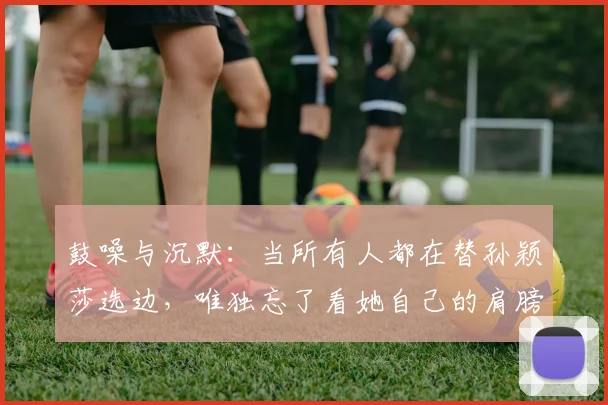 鼓噪与沉默：当所有人都在替孙颖莎选边，唯独忘了看她自己的肩膀