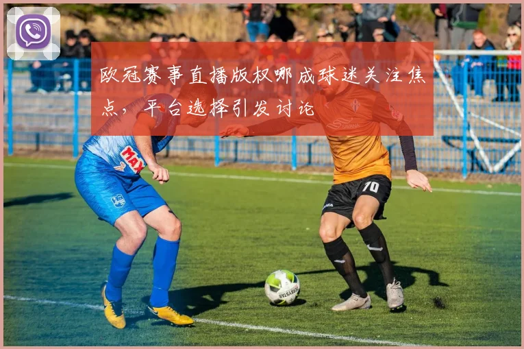 欧冠赛事直播版权哪成球迷关注焦点，平台选择引发讨论
